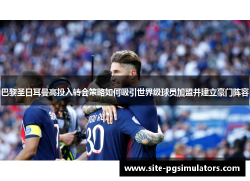 巴黎圣日耳曼高投入转会策略如何吸引世界级球员加盟并建立豪门阵容