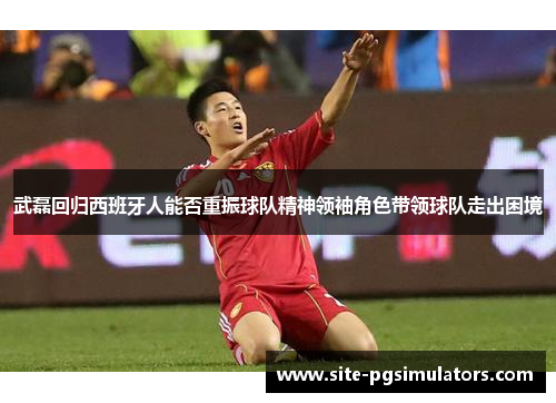 武磊回归西班牙人能否重振球队精神领袖角色带领球队走出困境
