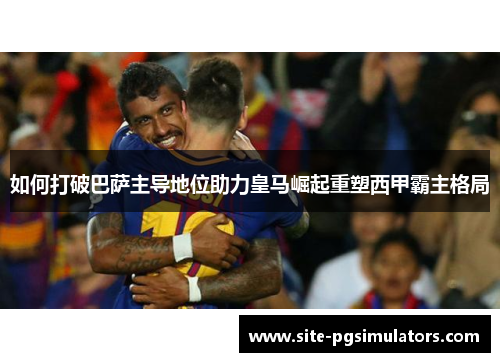 如何打破巴萨主导地位助力皇马崛起重塑西甲霸主格局