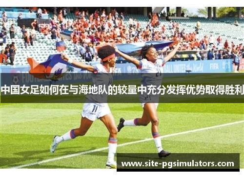 中国女足如何在与海地队的较量中充分发挥优势取得胜利