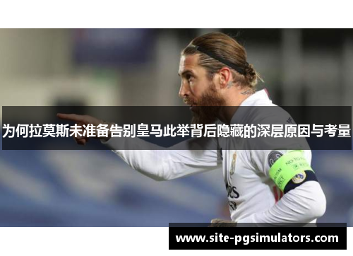 为何拉莫斯未准备告别皇马此举背后隐藏的深层原因与考量