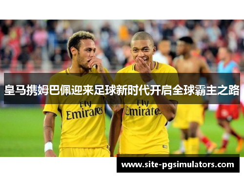 皇马携姆巴佩迎来足球新时代开启全球霸主之路