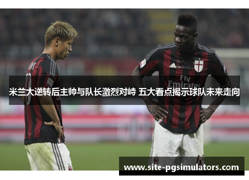 米兰大逆转后主帅与队长激烈对峙 五大看点揭示球队未来走向