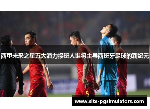 西甲未来之星五大潜力接班人谁将主导西班牙足球的新纪元