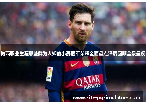 梅西职业生涯那些鲜为人知的小赛冠军荣耀全面盘点深度回顾全景呈现 梅西职业生涯那些鲜为人知的小赛冠军荣耀全面盘点深度回顾全景呈现