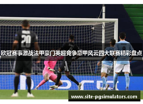 欧冠赛事激战法甲豪门英超竞争意甲风云四大联赛精彩盘点 欧冠赛事激战法甲豪门英超竞争意甲风云四大联赛精彩盘点