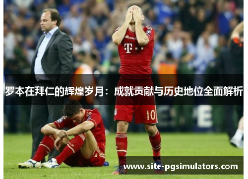罗本在拜仁的辉煌岁月:成就贡献与历史地位全面解析 罗本在拜仁的辉煌岁月:成就贡献与历史地位全面解析