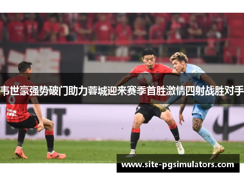 韦世豪强势破门助力蓉城迎来赛季首胜激情四射战胜对手