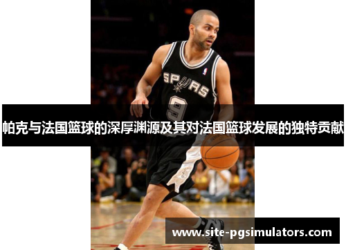 帕克与法国篮球的深厚渊源及其对法国篮球发展的独特贡献