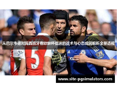 从巴尔韦德对阵西班牙看欧联杯低迷的战术与心态成因解析全景透视