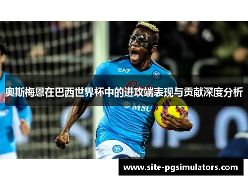 奥斯梅恩在巴西世界杯中的进攻端表现与贡献深度分析