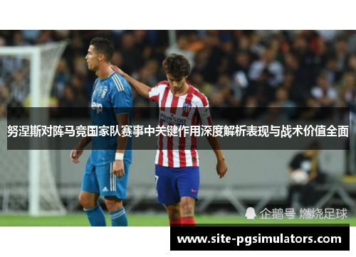 努涅斯对阵马竞国家队赛事中关键作用深度解析表现与战术价值全面 努涅斯对阵马竞国家队赛事中关键作用深度解析表现与战术价值全面