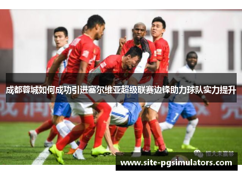 成都蓉城如何成功引进塞尔维亚超级联赛边锋助力球队实力提升 成都蓉城如何成功引进塞尔维亚超级联赛边锋助力球队实力提升