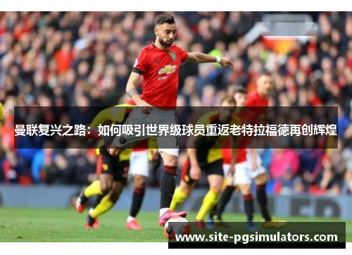 曼联复兴之路:如何吸引世界级球员重返老特拉福德再创辉煌 曼联复兴之路:如何吸引世界级球员重返老特拉福德再创辉煌