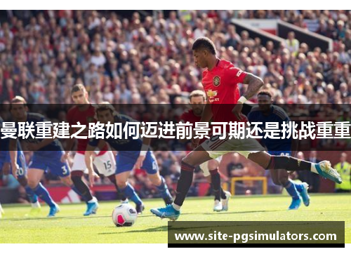 曼联重建之路如何迈进前景可期还是挑战重重 曼联重建之路如何迈进前景可期还是挑战重重