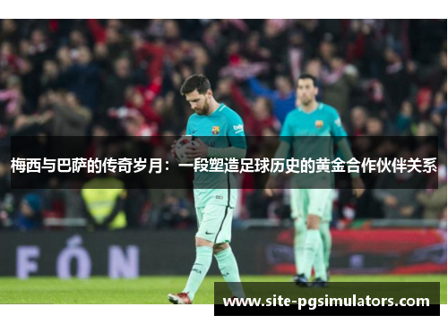梅西与巴萨的传奇岁月：一段塑造足球历史的黄金合作伙伴关系