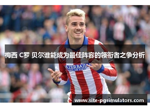 梅西 C罗 贝尔谁能成为最佳阵容的领衔者之争分析