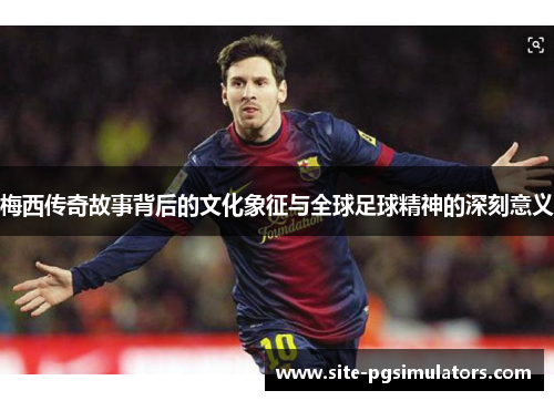 梅西传奇故事背后的文化象征与全球足球精神的深刻意义