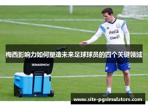 梅西影响力如何塑造未来足球球员的四个关键领域