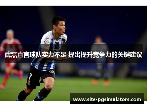 武磊直言球队实力不足 提出提升竞争力的关键建议