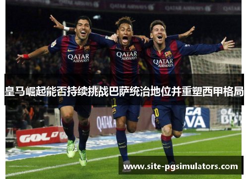 皇马崛起能否持续挑战巴萨统治地位并重塑西甲格局