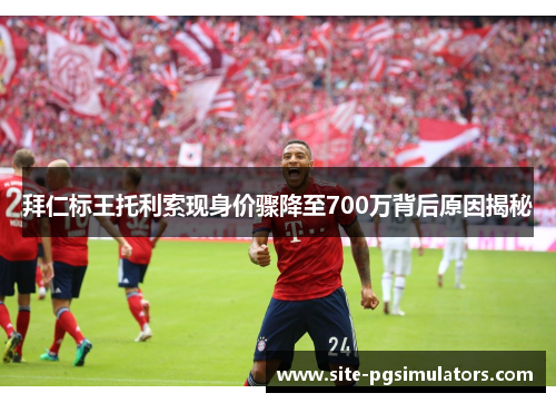 拜仁标王托利索现身价骤降至700万背后原因揭秘 拜仁标王托利索现身价骤降至700万背后原因揭秘